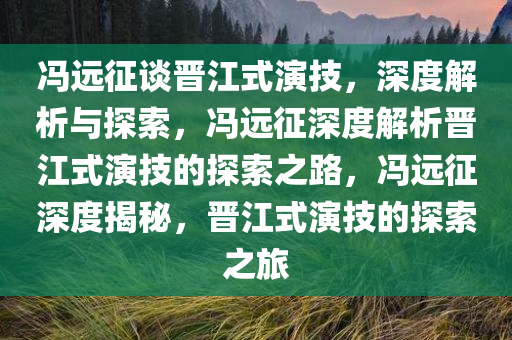 冯远征谈晋江式演技，深度解析与探索，冯远征深度解析晋江式演技的探索之路，冯远征深度揭秘，晋江式演技的探索之旅