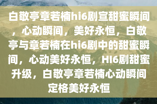 白敬亭章若楠hi6剧宣甜蜜瞬间，心动瞬间，美好永恒，白敬亭与章若楠在hi6剧中的甜蜜瞬间，心动美好永恒，H今晚必出三肖2025_2025新澳门精准免费提供·精确判断I6剧甜蜜升级，白敬亭章若楠心动瞬间定格美好永恒