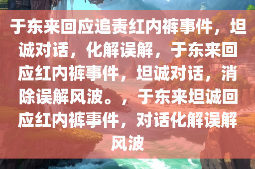 于东来回应追责红内裤事件，坦诚对话，化解误解，于东来回应红内裤事件，坦诚对话，消除误解风波。，于东来坦诚回应红内裤事件，对话化解误解风波今晚必出三肖2025_2025新澳门精准免费提供·精确判断
