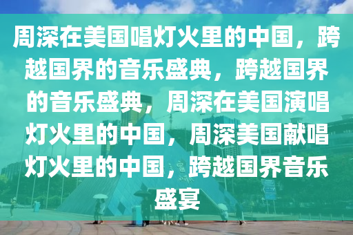 周深在美国唱灯火里的中国，跨越国界的音乐盛典，跨越国界的音乐盛典，周深在美国演唱灯火里的中国，周深美国献唱灯火里的中国，跨越国界音乐盛宴今晚必出三肖2025_2025新澳门精准免费提供·精确判断