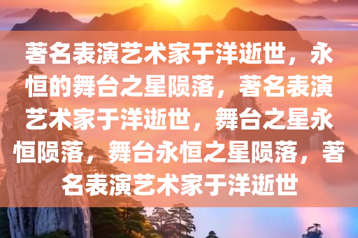 著名表演艺术家于洋逝世，永恒的舞台之星陨落，著名表演艺术家于洋逝世，舞台之星永恒陨落，舞台永恒之星陨落，著名表演艺术家于洋逝世