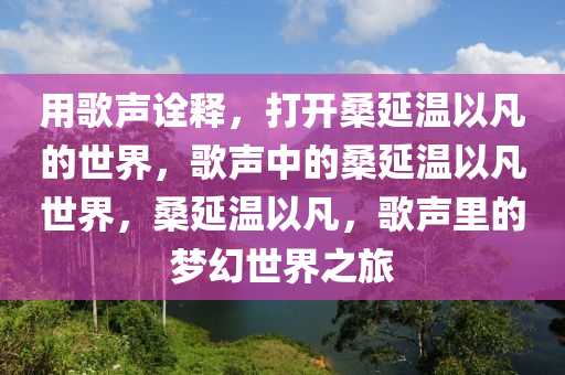 用歌声诠释，打开桑延温以凡的世界，歌声中的桑延温以凡世界，桑延温以凡，歌声里的梦幻世界之旅
