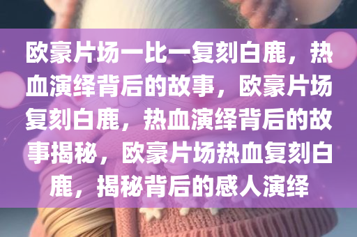 欧豪片场一比一复刻白鹿，热血演绎背后的故事，欧豪片场复刻白鹿，热血演绎背后的故事揭秘，欧豪片场热血复刻白鹿，揭秘背后的感人演绎