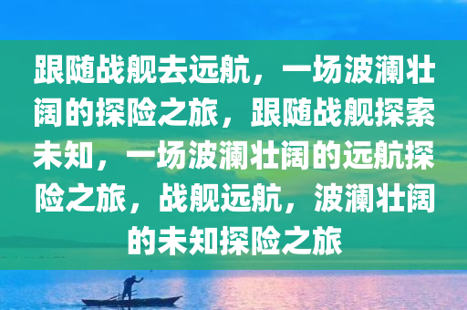 跟随战舰去远航，一场波澜壮阔的探险之旅，跟随战舰探索未知，一场波澜壮阔的远航探险之旅，战舰远航，波澜壮阔的未知探险之旅今晚必出三肖2025_2025新澳门精准免费提供·精确判断