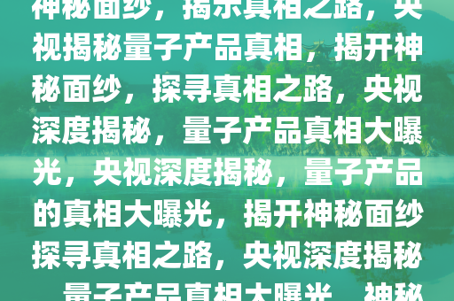 央视曝光量子产品真相，揭开神秘面纱，揭示真相之路，央视揭秘量子产品真相，揭开神秘面纱，探寻真相之路，央视深度揭秘，量子产品真相大曝光，央视深度揭秘，量子产品的真相大曝光，揭开神秘面纱探寻真相之路，央视深度揭秘，量子产品真相大曝光，神秘面纱被揭开今晚必出三肖2025_2025新澳门精准免费提供·精确判断