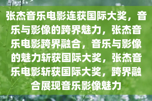 张杰音乐电影连获国际大奖，音乐与影像的跨界魅力，张杰音乐电影跨界融合，音乐与影像的魅力斩获国际大奖，张杰音乐电影斩获国际大奖，跨界融合展现音乐影像魅力今晚必出三肖2025_2025新澳门精准免费提供·精确判断