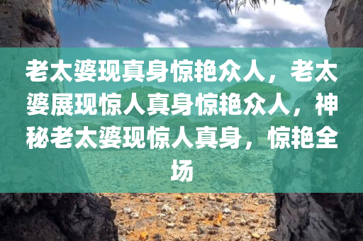 老太婆现真身惊艳众人，老太婆展现惊人真身惊艳众人，神秘老太婆现惊人真身，惊艳全场今晚必出三肖2025_2025新澳门精准免费提供·精确判断