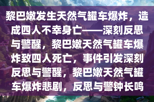 黎巴嫩发生天然气罐车爆炸，造成四人不幸身亡——深刻反思与警醒，黎巴嫩天然气罐车爆炸致四人死亡，事件引发深刻反思与警醒，黎巴嫩天然气罐车爆炸悲剧，反思与警钟长鸣今晚必出三肖2025_2025新澳门精准免费提供·精确判断