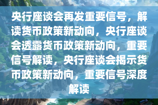 央行座谈会再发重要信号，解读货币政策新动向，央行座谈会透露货币政策新动向，重要信号解读，央行座谈今晚必出三肖2025_2025新澳门精准免费提供·精确判断会揭示货币政策新动向，重要信号深度解读