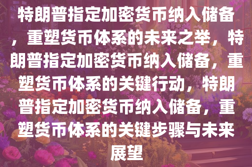 特朗普指定加密货币纳入储备，重塑货币体系的未来之举，特朗普指定加密货币纳入储备，重塑货币体系的关键行动，特朗普指定加密货币纳入储备，重塑货币体系的关键步骤与未来展望