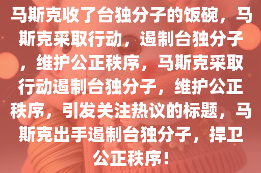 马斯克收了台独分子的饭碗，马斯克采取行动，遏制台独分子，维护公正秩序，马斯克采取行动遏制台独分子，维护公正秩序，引发关注热议的标题，马斯克出手遏制台独分子，捍卫公正秩序！今晚必出三肖2025_2025新澳门精准免费提供·精确判断
