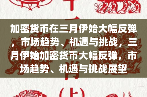 加密货币在三月伊始大幅反弹，市场趋势、机遇与挑战，三月伊始加密货币大幅反弹，市场趋势、机遇与挑战展望