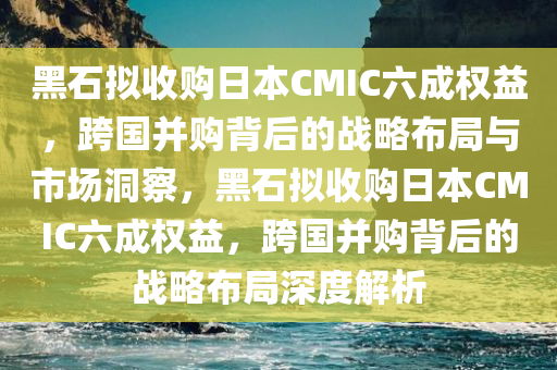 黑石拟收购日本CMIC六成权益，跨国并购背后的战略布局与市场洞察，黑石拟收购日今晚必出三肖2025_2025新澳门精准免费提供·精确判断本CMIC六成权益，跨国并购背后的战略布局深度解析