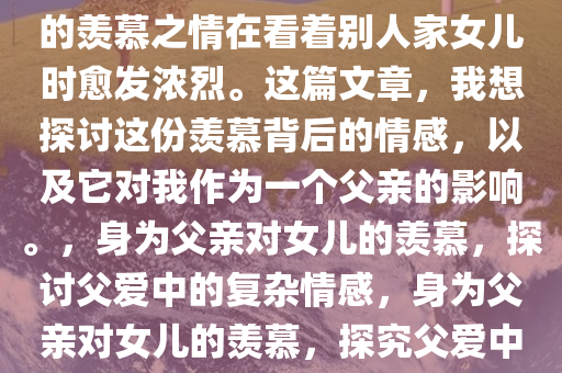 身为两个儿子的父亲，我眼中的羡慕之情在看着别人家女儿时愈发浓烈。这篇文章，我想探讨这份羡慕背后的情感，以及它对我作为一个父亲的影响。，身为父亲对女儿的羡慕，探讨父爱中的复杂情感，身为父亲对女儿的羡慕，探究父爱中的复杂情感纠葛今晚必出三肖2025_2025新澳门精准免费提供·精确判断