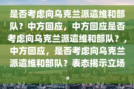 是否考虑向乌克兰派遣维和部队？中方回应，中方回应是否考虑向乌克兰派遣维和部队？，中方回应，是否考虑向乌克兰派遣维和部今晚必出三肖2025_2025新澳门精准免费提供·精确判断队？表态揭示立场。
