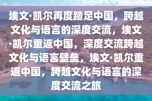埃文·凯尔再度踏足中国，跨越文化与语言的深度交流，埃文·凯尔重返中国，深度交流跨越文化与语言壁垒，埃文·凯尔重返中国，跨越文化与语言的深度交流之旅今晚必出三肖2025_2025新澳门精准免费提供·精确判断