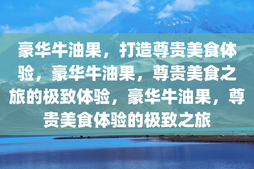 豪华牛油果，打造尊贵美食体验，豪华牛油果，尊贵美食之旅的极致体验，豪华牛今晚必出三肖2025_2025新澳门精准免费提供·精确判断油果，尊贵美食体验的极致之旅