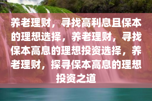 养老理财，寻找高利息且保本的理想选择，养老理财，寻找保本高息的理想投资选择，养老理财，探寻保本高息的理想投资之道今晚必出三肖2025_2025新澳门精准免费提供·精确判断