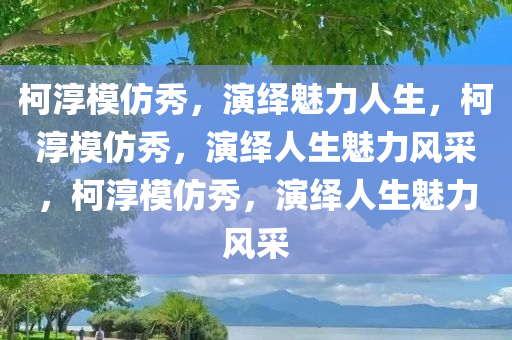 柯淳模仿秀，演绎魅力人生，柯淳模仿秀，演绎人生魅力风采，柯淳模仿秀今晚必出三肖2025_2025新澳门精准免费提供·精确判断，演绎人生魅力风采
