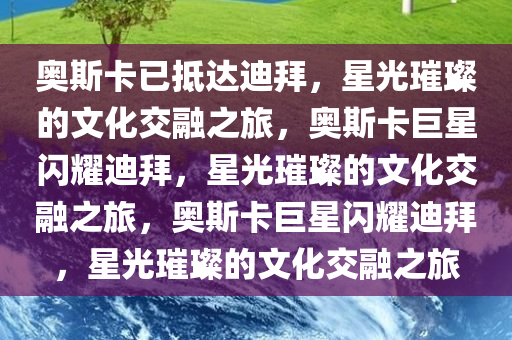 奥斯卡已抵达迪拜，星光璀璨的文化交融之旅，奥斯卡巨星闪耀迪拜，星光璀璨的文化交融之旅，奥斯卡巨星闪耀迪拜，星光璀璨的文化交融之旅今晚必出三肖2025_2025新澳门精准免费提供·精确判断