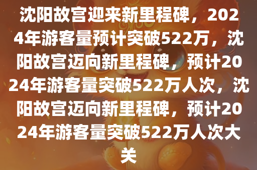沈阳故宫迎来新里程碑，2024年游客量预计突破522万，沈阳故宫迈向新里程碑，预计2024年游客量突破522万人次，沈阳故宫迈向新里程碑，预计2024年游客量突破522万人次大关