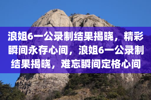 浪姐6一公录制结果揭晓，精彩瞬间永存心间，浪姐6一公录制结果揭晓，难忘瞬间定格心间