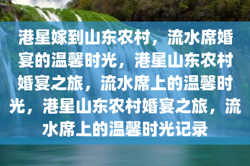 港星嫁到山东农村，流水席婚宴的温馨时光，港星山东农村婚宴之旅，流水席上的温馨时光，港星山东农村婚宴之旅，流水席上的温馨时光记录今晚必出三肖2025_2025新澳门精准免费提供·精确判断