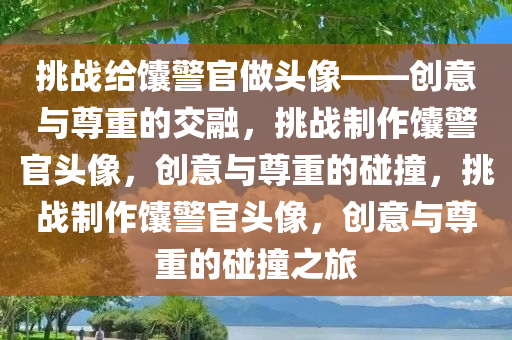 挑战给馕警官做头像——创意与尊重的交融，挑战制作馕警官头像，创意与尊重的碰撞，挑战制作馕警官头像，创意与尊重的碰撞之旅今晚必出三肖2025_2025新澳门精准免费提供·精确判断