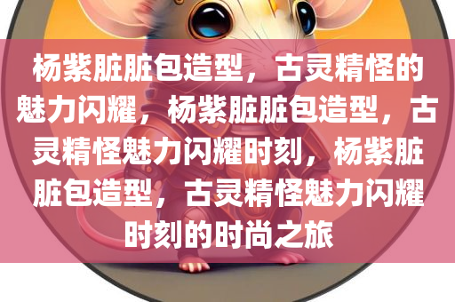 杨紫脏脏包造型，古灵精怪的魅力闪耀，杨紫脏脏包造型，古灵精怪魅力闪耀时刻，杨紫脏脏包造型，古灵精怪魅力闪耀时刻的时尚之旅今晚必出三肖2025_2025新澳门精准免费提供·精确判断