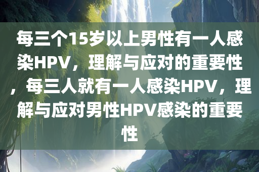 每三个15岁以上男性有一人感染HPV，理解与应对的重要性，每三人就有一人感染HPV，理解与应对男性HPV感染的重要性今晚必出三肖2025_2025新澳门精准免费提供·精确判断