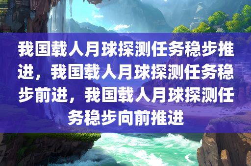 我国载人月球探测任务稳步推进，我国载人月球探测任务稳步前进，我国载人月球探测任务稳步向前推进今晚必出三肖2025_2025新澳门精准免费提供·精确判断