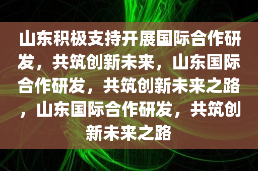 山东积极支持开展国际合作研发，共筑创新未来，山东国际合作研发，共筑创新未来之路，山东国际合作研发今晚必出三肖2025_2025新澳门精准免费提供·精确判断，共筑创新未来之路