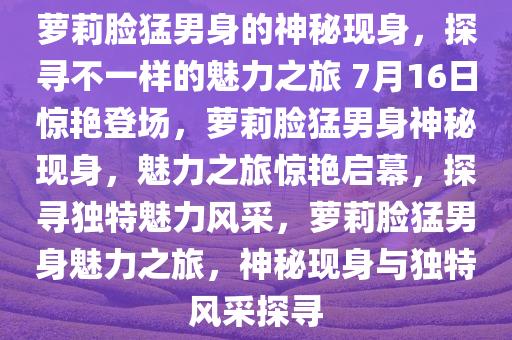萝莉脸猛男身的神秘现身，探寻不一样的魅力之旅 7月16日惊艳登场，萝莉脸猛男身神秘现身，魅力之旅惊艳启幕，探寻独特魅力风采，萝莉脸猛男身魅力之旅，神秘现身与独特风采探寻今晚必出三肖2025_2025新澳门精准免费提供·精确判断