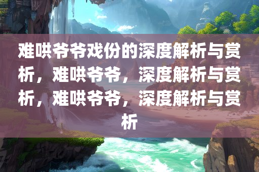 难哄爷爷戏份的深度解析与赏析，难哄爷爷，深度解析与赏析，难哄爷爷，深度解析与赏析今晚必出三肖2025_2025新澳门精准免费提供·精确判断