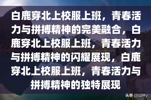白鹿穿北上校服上班，青春活力与拼搏精神的完美融合，白鹿穿北上校服上班，青春活力与拼搏精神的闪耀展现，白鹿穿北上校服上班，青春活力与拼搏精神的独特展现今晚必出三肖2025_2025新澳门精准免费提供·精确判断