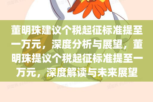 董明珠建议个税起征标准提至一万元，深度分析与展望，董明珠提议个税起征标准提至一万元，深度解读与未来今晚必出三肖2025_2025新澳门精准免费提供·精确判断展望