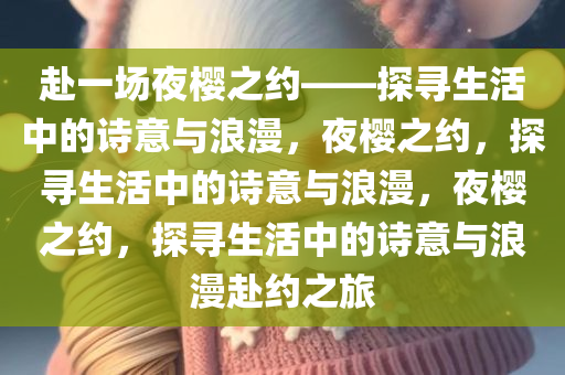 赴一场夜樱之约——探寻生活中的诗意与浪漫，夜樱之约，探寻生活中的诗意与浪漫，夜樱之约，探寻生活中的诗意与浪漫今晚必出三肖2025_2025新澳门精准免费提供·精确判断赴约之旅
