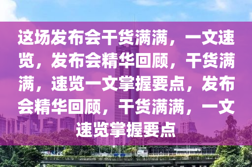 这场发布会干货满满，一文速览，发布会精华回顾，干货满满，速览一文掌握要点，发布会精华回顾，干货满满，一文速览掌握要点
