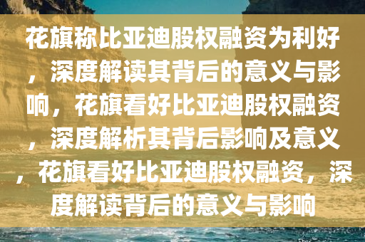花旗称比亚迪股权融资为利好，深度解读其背后的意义与影响，花旗看好比亚迪股权融资，深度解析其背后影响及意义，花旗看好比亚迪股权融资，深度解读背后的意义与影响今晚必出三肖2025_2025新澳门精准免费提供·精确判断