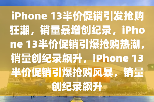 iPhone 13半价促销引发抢购狂潮，销量暴增创纪录，iPhone 13半价促销引爆抢购热潮，销量创纪录飙升，iPhone 13半价促销引爆抢购风暴，销量创纪录飙升