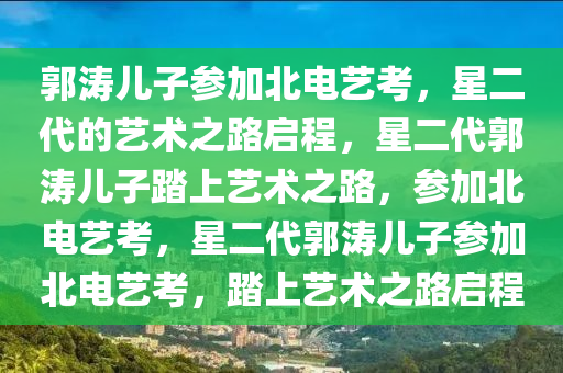 郭涛儿子参加北电艺考，星二代的艺术之路启程，星二代郭涛儿子踏上艺术之路，参加北电艺考，星二代郭涛儿子参加北电艺考，踏今晚必出三肖2025_2025新澳门精准免费提供·精确判断上艺术之路启程