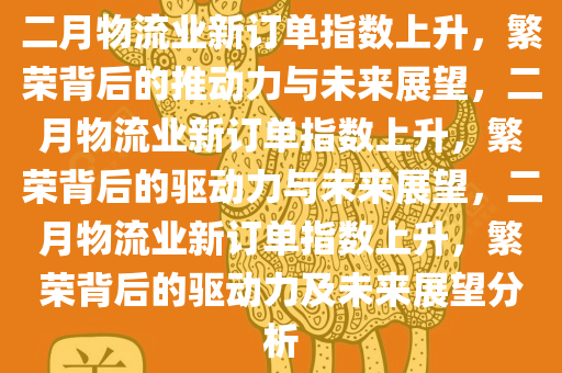 二月物流业新订单指数上升，繁荣背后的推动力与未来展望，二月物流业新订单指数上升，繁荣背后的驱动力与未来展望，二月物流业新订单指数上升，繁荣背后的驱动力及未来展望分析今晚必出三肖2025_2025新澳门精准免费提供·精确判断