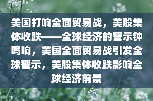 美国打响全面今晚必出三肖2025_2025新澳门精准免费提供·精确判断贸易战，美股集体收跌——全球经济的警示钟鸣响，美国全面贸易战引发全球警示，美股集体收跌影响全球经济前景