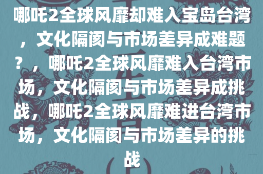 哪吒2全球风靡却难入宝岛台湾，文化隔阂与市场差异成难题？，哪吒2全球风靡难入台湾市场，文化隔阂与市场差异成挑战，哪吒今晚必出三肖2025_2025新澳门精准免费提供·精确判断2全球风靡难进台湾市场，文化隔阂与市场差异的挑战