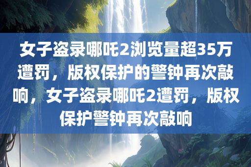 女子盗录哪吒2浏览量超35万遭罚，版权保护的警钟再次敲响，女子盗录哪吒2遭罚，版权保护警钟再次敲响