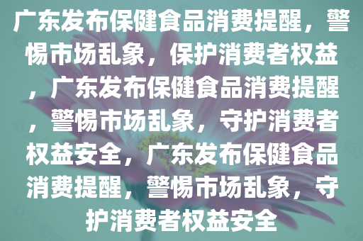 广东发布保健食品消费提醒，警惕市场乱象，保护消费者权益，广东发布保健食品消费提醒，警惕市场乱象，守护消费者权益安全，广东发布保健食品消费提醒，警惕市场乱象，守护消费者权益安全今晚必出三肖2025_2025新澳门精准免费提供·精确判断