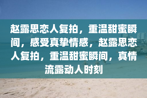 赵露思恋人复拍，重温甜蜜瞬间，感受真挚情感，赵露思恋人复拍，重温甜蜜今晚必出三肖2025_2025新澳门精准免费提供·精确判断瞬间，真情流露动人时刻