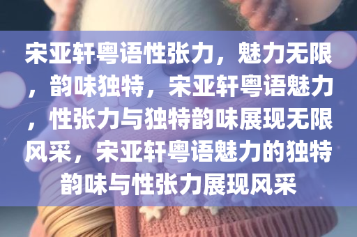 宋亚轩粤语性张力，魅力无限，韵味独特，宋亚轩粤语魅力，性张力与独特韵味展现无限风采，宋亚轩粤语魅力的独特韵味与性张力展现风采今晚必出三肖2025_2025新澳门精准免费提供·精确判断