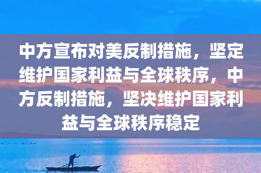 中方宣布对美反制措施，坚定维护国家利益与全球秩序，中方反制措施，坚决维护国家利益与全球秩序稳定今晚必出三肖2025_2025新澳门精准免费提供·精确判断