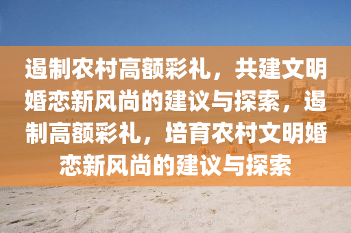 遏制农村高额彩礼，共建文明婚恋新风尚的建议与探索，遏制高额彩礼，培育农村文明婚恋新风尚的建议与探索